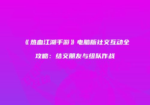 《热血江湖手游》电脑版社交互动全攻略:结交朋友与组队作战