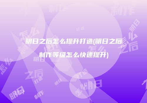 明日之后怎么提升打造(明日之后制作等级怎么快速提升)