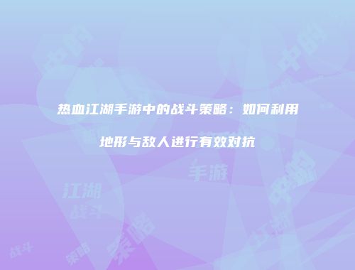 热血江湖手游中的战斗策略：如何利用地形与敌人进行有效对抗