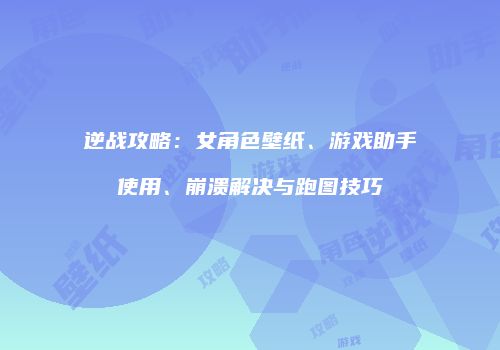 逆战攻略：女角色壁纸、游戏助手使用、崩溃解决与跑图技巧