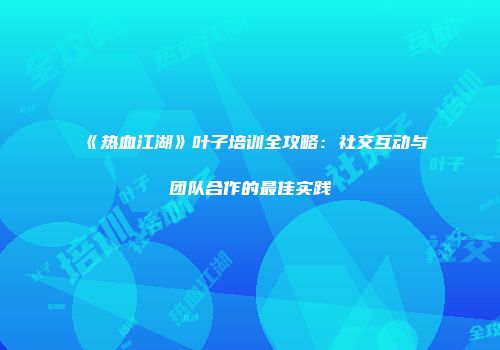 《热血江湖》叶子培训全攻略:社交互动与团队合作的最佳实践
