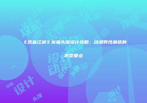 《热血江湖》龙猫头像设计攻略：动漫男性角色的造型要点