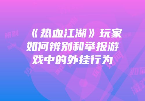 《热血江湖》玩家如何辨别和举报游戏中的外挂行为