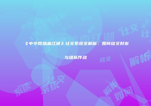 《中华网热血江湖》社交系统全解析：如何结交好友与组队作战