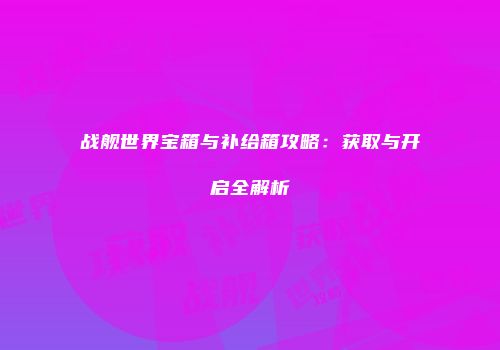 战舰世界宝箱与补给箱攻略：获取与开启全解析