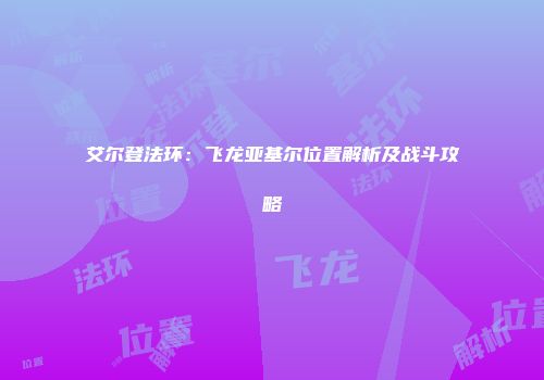 艾尔登法环：飞龙亚基尔位置解析及战斗攻略