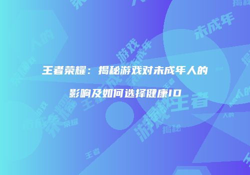 王者荣耀：揭秘游戏对未成年人的影响及如何选择健康ID