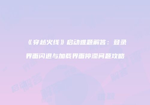 《穿越火线》启动难题解答：登录界面闪退与加载界面停滞问题攻略