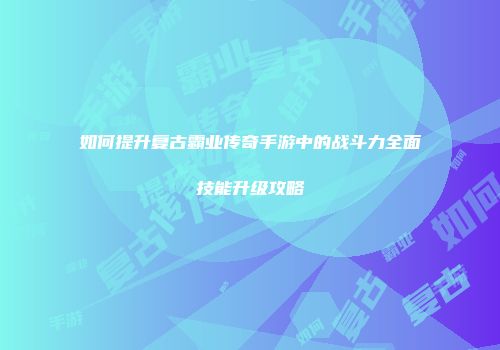 如何提升复古霸业传奇手游中的战斗力全面技能升级攻略