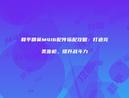 和平精英M416配件搭配攻略：打造完美步枪，提升战斗力