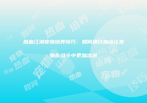 热血江湖宠物培养技巧：如何通过加点让宠物在战斗中更加出色