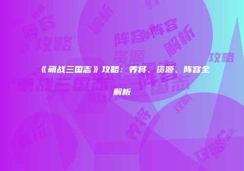 《萌战三国志》攻略：养将、资源、阵容全解析