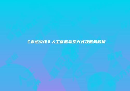 《穿越火线》人工客服联系方式及服务解析