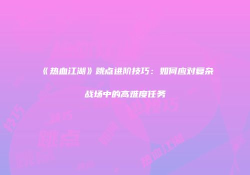 《热血江湖》跳点进阶技巧：如何应对复杂战场中的高难度任务