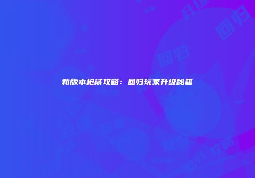 新版本枪械攻略：回归玩家升级秘籍