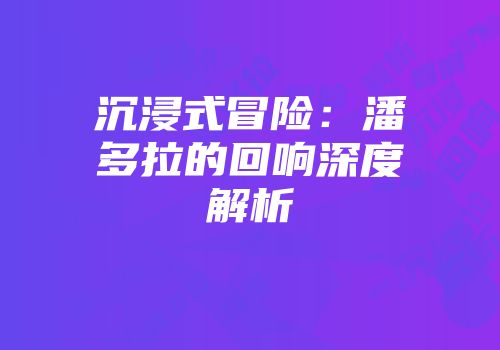 沉浸式冒险：潘多拉的回响深度解析