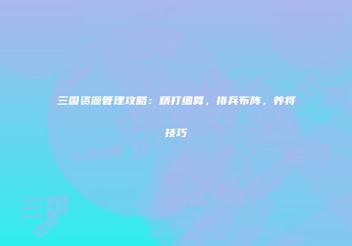 三国资源管理攻略：精打细算，排兵布阵，养将技巧