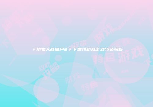 《植物大战僵尸2》下载攻略及游戏特色解析