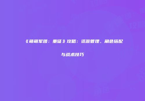 《萌萌军团：重征》攻略：资源管理、角色搭配与战术技巧