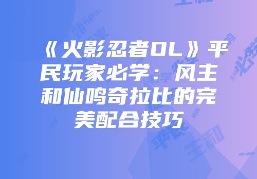《火影忍者OL》平民玩家必学：风主和仙鸣奇拉比的完美配合技巧