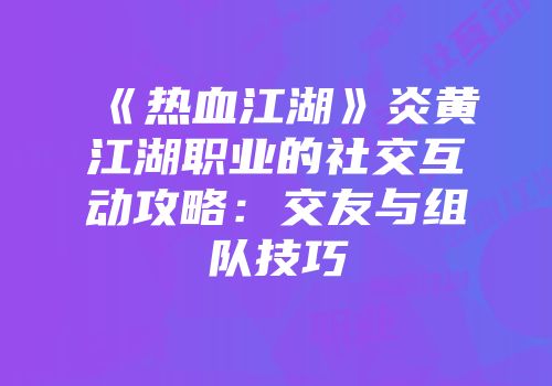 《热血江湖》炎黄江湖职业的社交互动攻略:交友与组队技巧