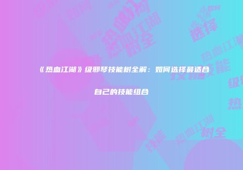 《热血江湖》级邪琴技能树全解：如何选择最适合自己的技能组合