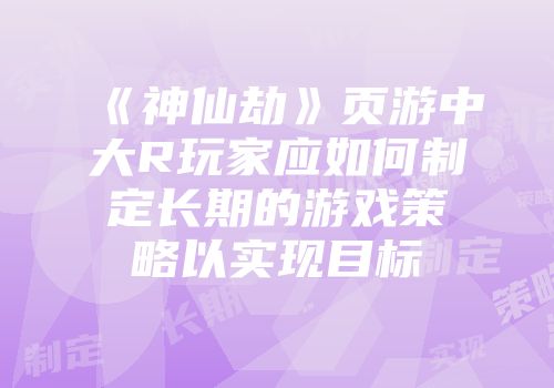 《神仙劫》页游中大R玩家应如何制定长期的游戏策略以实现目标