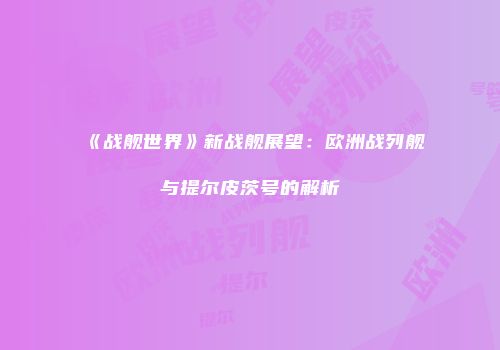 《战舰世界》新战舰展望：欧洲战列舰与提尔皮茨号的解析