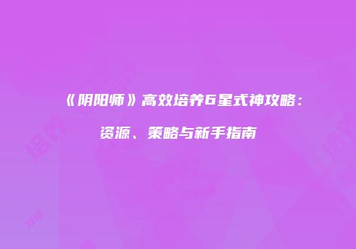《阴阳师》高效培养6星式神攻略：资源、策略与新手指南