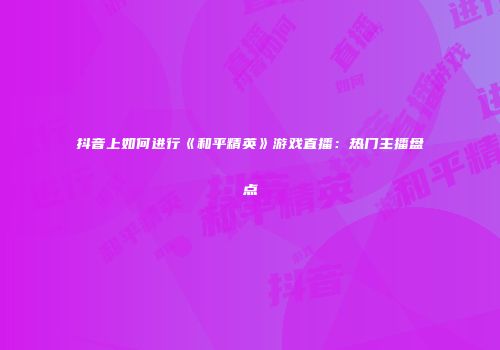 抖音上如何进行《和平精英》游戏直播：热门主播盘点