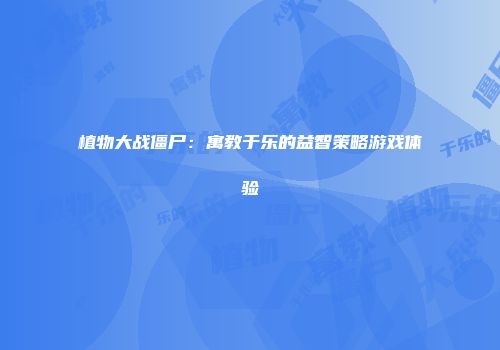 植物大战僵尸：寓教于乐的益智策略游戏体验