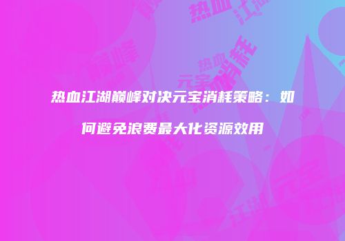 热血江湖巅峰对决元宝消耗策略：如何避免浪费最大化资源效用