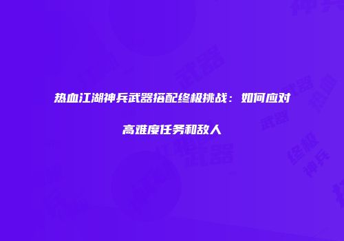 热血江湖神兵武器搭配终极挑战:如何应对高难度任务和敌人