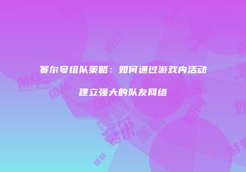 赛尔号组队策略：如何通过游戏内活动建立强大的队友网络