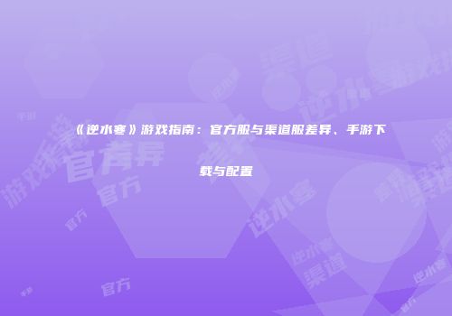 《逆水寒》游戏指南：官方服与渠道服差异、手游下载与配置