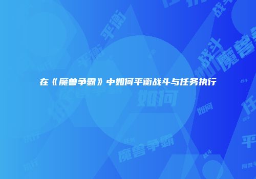 在《魔兽争霸》中如何平衡战斗与任务执行