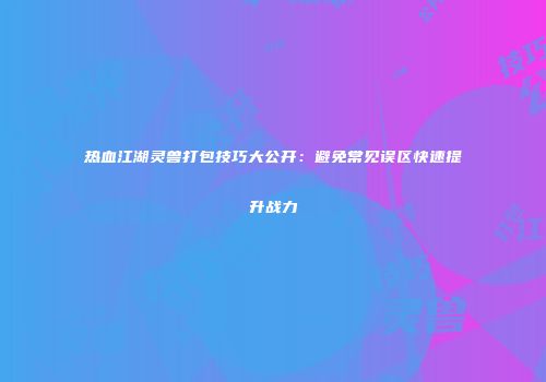 热血江湖灵兽打包技巧大公开：避免常见误区快速提升战力