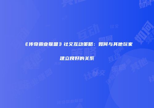 《传奇霸业联盟》社交互动策略：如何与其他玩家建立良好的关系
