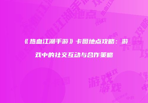 《热血江湖手游》卡图地点攻略：游戏中的社交互动与合作策略