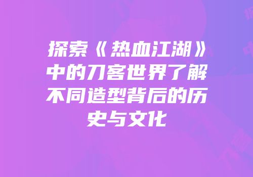 探索《热血江湖》中的刀客世界了解不同造型背后的历史与文化