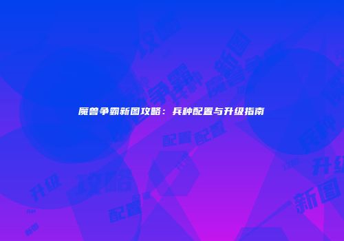 魔兽争霸新图攻略：兵种配置与升级指南
