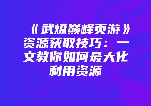 《武燎巅峰页游》资源获取技巧：一文教你如何最大化利用资源