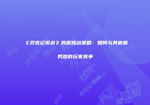 《莽荒纪页游》跨服挑战策略：如何与其他服务器的玩家竞争