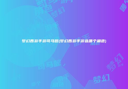梦幻西游手游司马懿(梦幻西游手游选哪个角色)