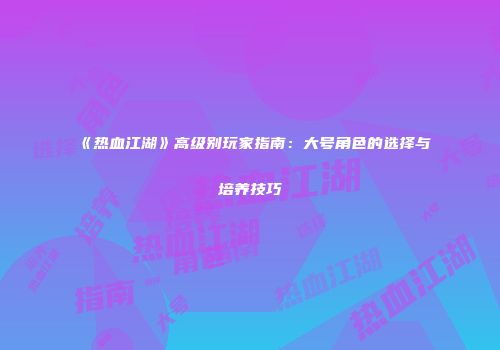 《热血江湖》高级别玩家指南：大号角色的选择与培养技巧