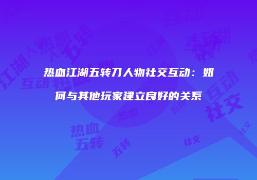 热血江湖五转刀人物社交互动：如何与其他玩家建立良好的关系