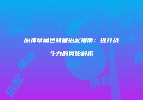 原神琴角色装备搭配指南：提升战斗力的奥秘解析