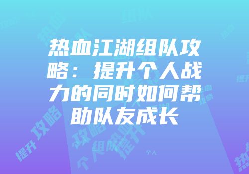 热血江湖组队攻略：提升个人战力的同时如何帮助队友成长