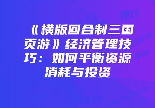 《横版回合制三国页游》经济管理技巧：如何平衡资源消耗与投资