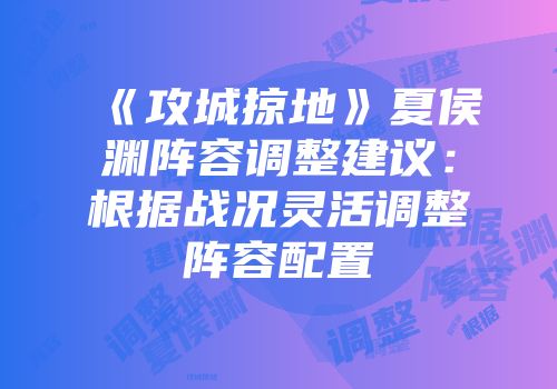 《攻城掠地》夏侯渊阵容调整建议：根据战况灵活调整阵容配置